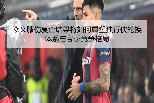 欧文膝伤复查结果将如何重塑独行侠轮换体系与赛季竞争格局